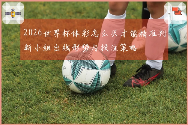 2026世界杯体彩怎么买才能精准判断小组出线形势与投注策略