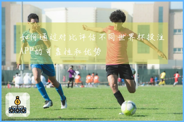 如何通过对比评估不同世界杯投注APP的可靠性和优势